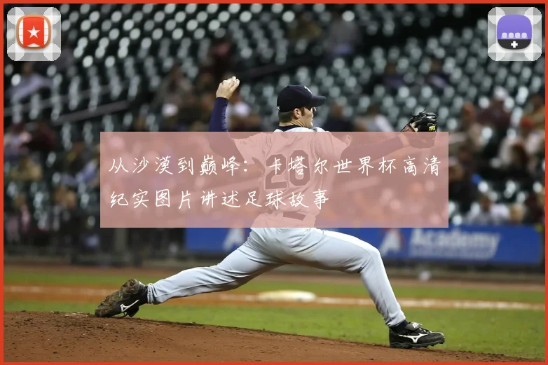 从沙漠到巅峰:卡塔尔世界杯高清纪实图片讲述足球故事