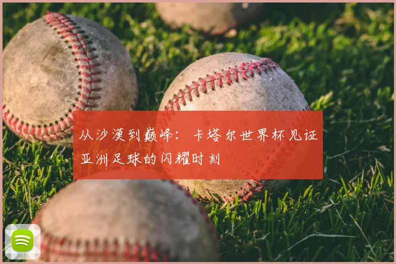 从沙漠到巅峰:卡塔尔世界杯见证亚洲足球的闪耀时刻