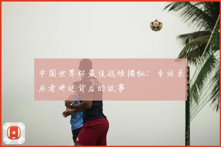 中国世界杯最佳战绩揭秘：专访亲历者讲述背后的故事