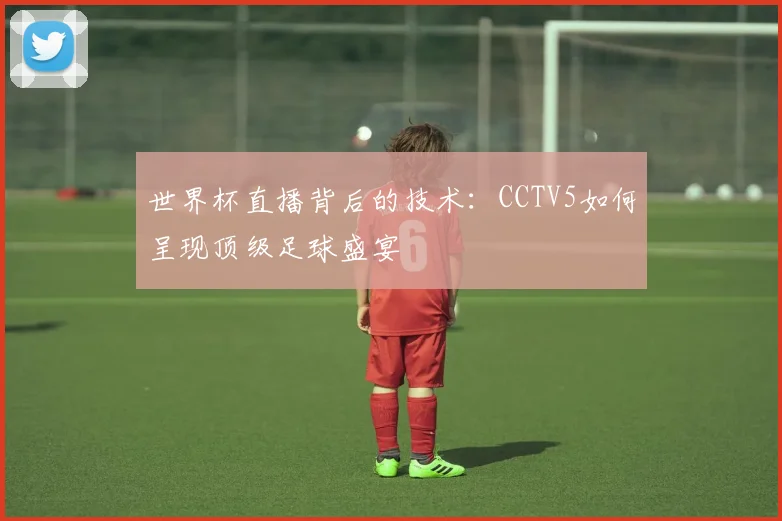世界杯直播背后的技术：CCTV5如何呈现顶级足球盛宴