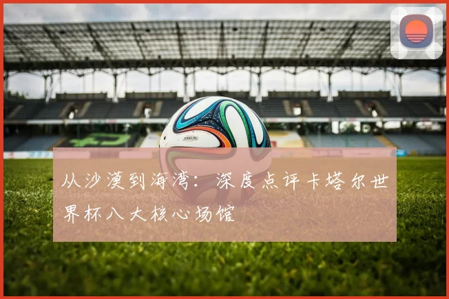 从沙漠到海湾:深度点评卡塔尔世界杯八大核心场馆
