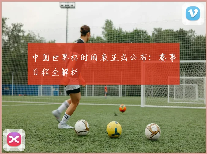 中国世界杯时间表正式公布：赛事日程全解析
