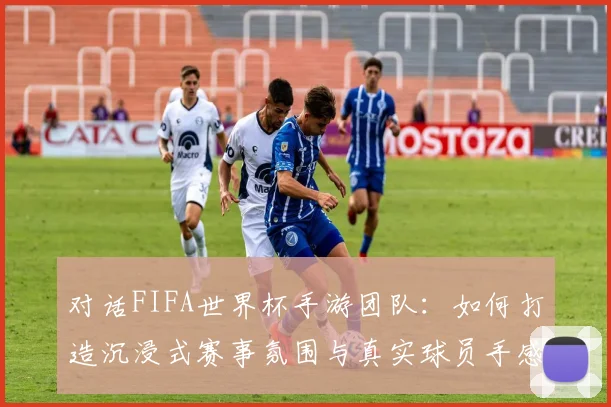 对话FIFA世界杯手游团队：如何打造沉浸式赛事氛围与真实球员手感